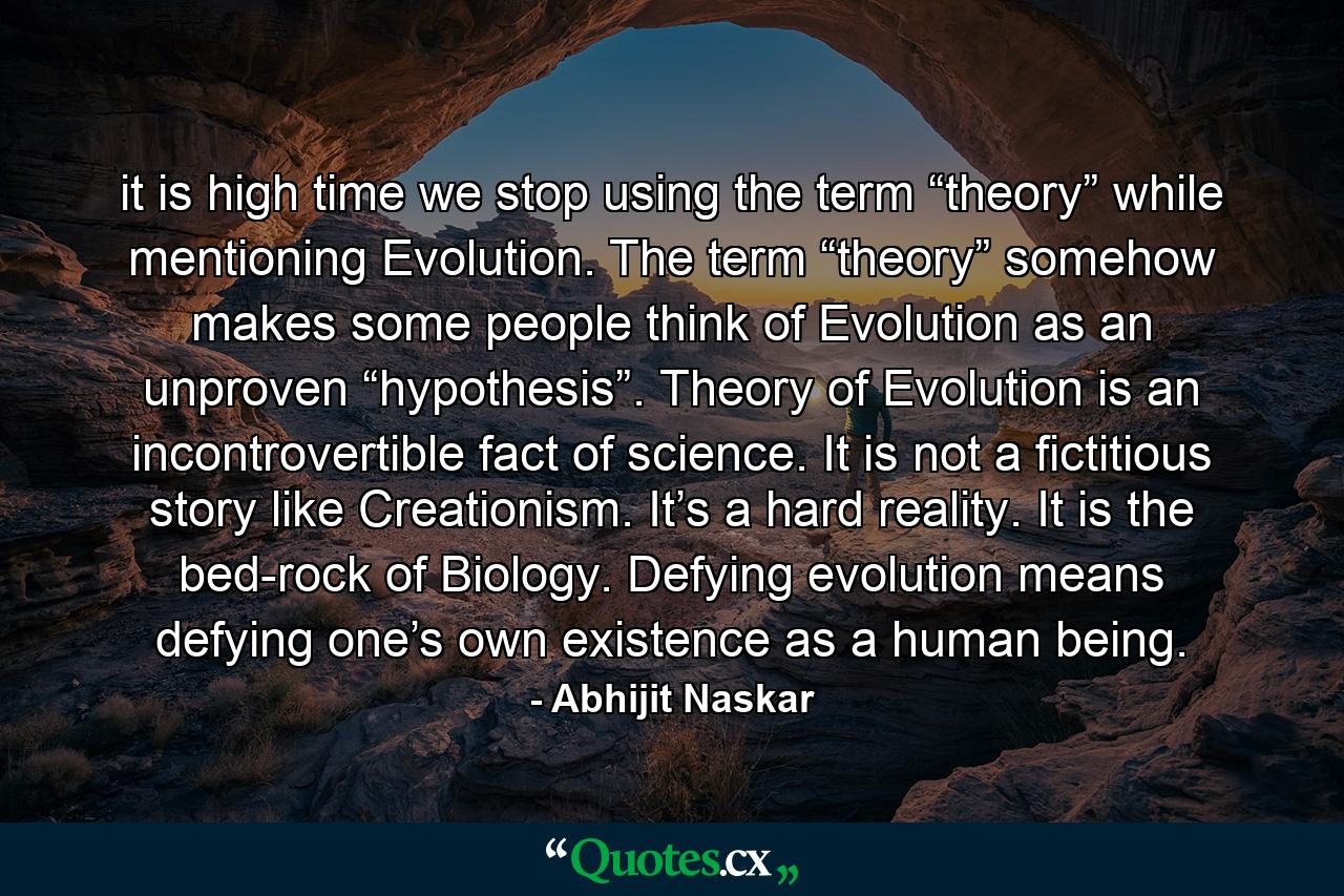 it is high time we stop using the term “theory” while mentioning Evolution. The term “theory” somehow makes some people think of Evolution as an unproven “hypothesis”. Theory of Evolution is an incontrovertible fact of science. It is not a fictitious story like Creationism. It’s a hard reality. It is the bed-rock of Biology. Defying evolution means defying one’s own existence as a human being. - Quote by Abhijit Naskar