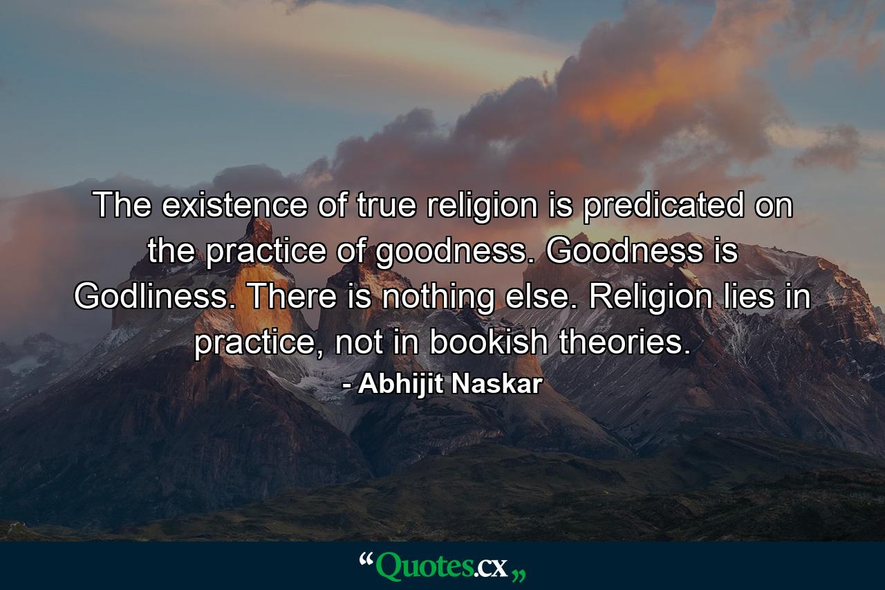 The existence of true religion is predicated on the practice of goodness. Goodness is Godliness. There is nothing else. Religion lies in practice, not in bookish theories. - Quote by Abhijit Naskar