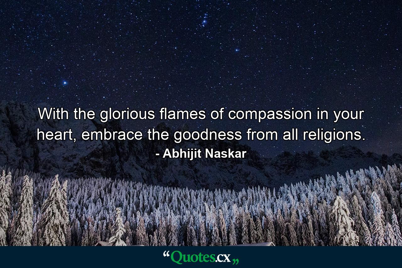 With the glorious flames of compassion in your heart, embrace the goodness from all religions. - Quote by Abhijit Naskar