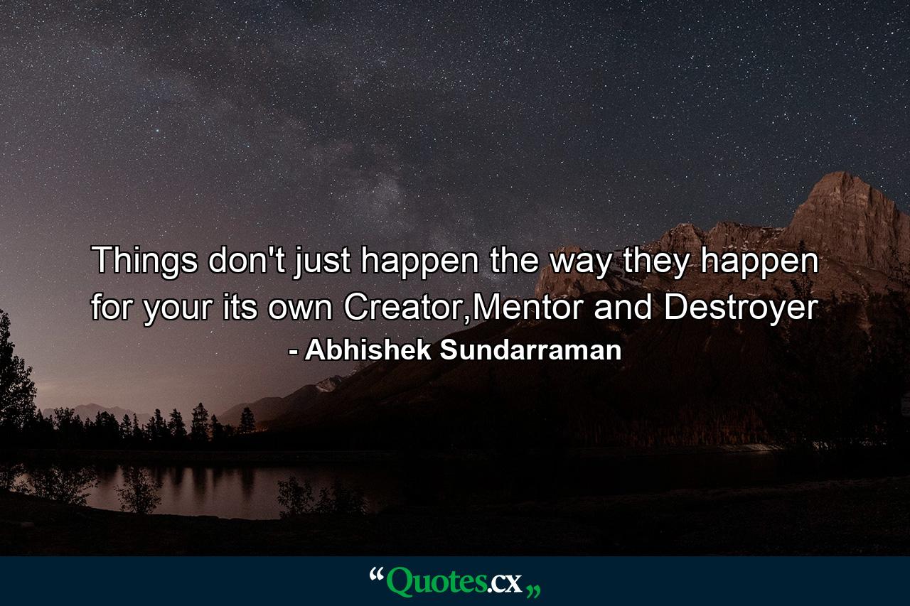 Things don't just happen the way they happen for your its own Creator,Mentor and Destroyer - Quote by Abhishek Sundarraman