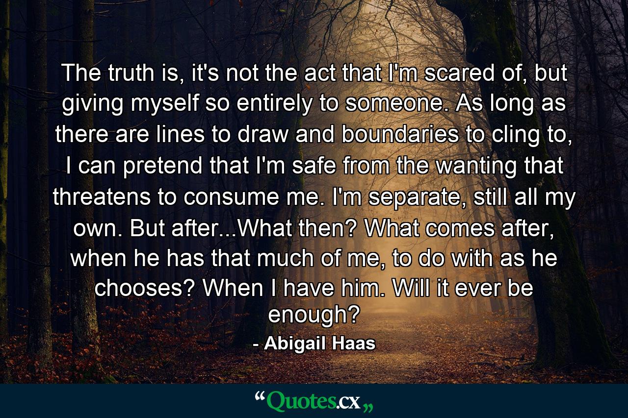 The truth is, it's not the act that I'm scared of, but giving myself so entirely to someone. As long as there are lines to draw and boundaries to cling to, I can pretend that I'm safe from the wanting that threatens to consume me. I'm separate, still all my own. But after...What then? What comes after, when he has that much of me, to do with as he chooses? When I have him. Will it ever be enough? - Quote by Abigail Haas