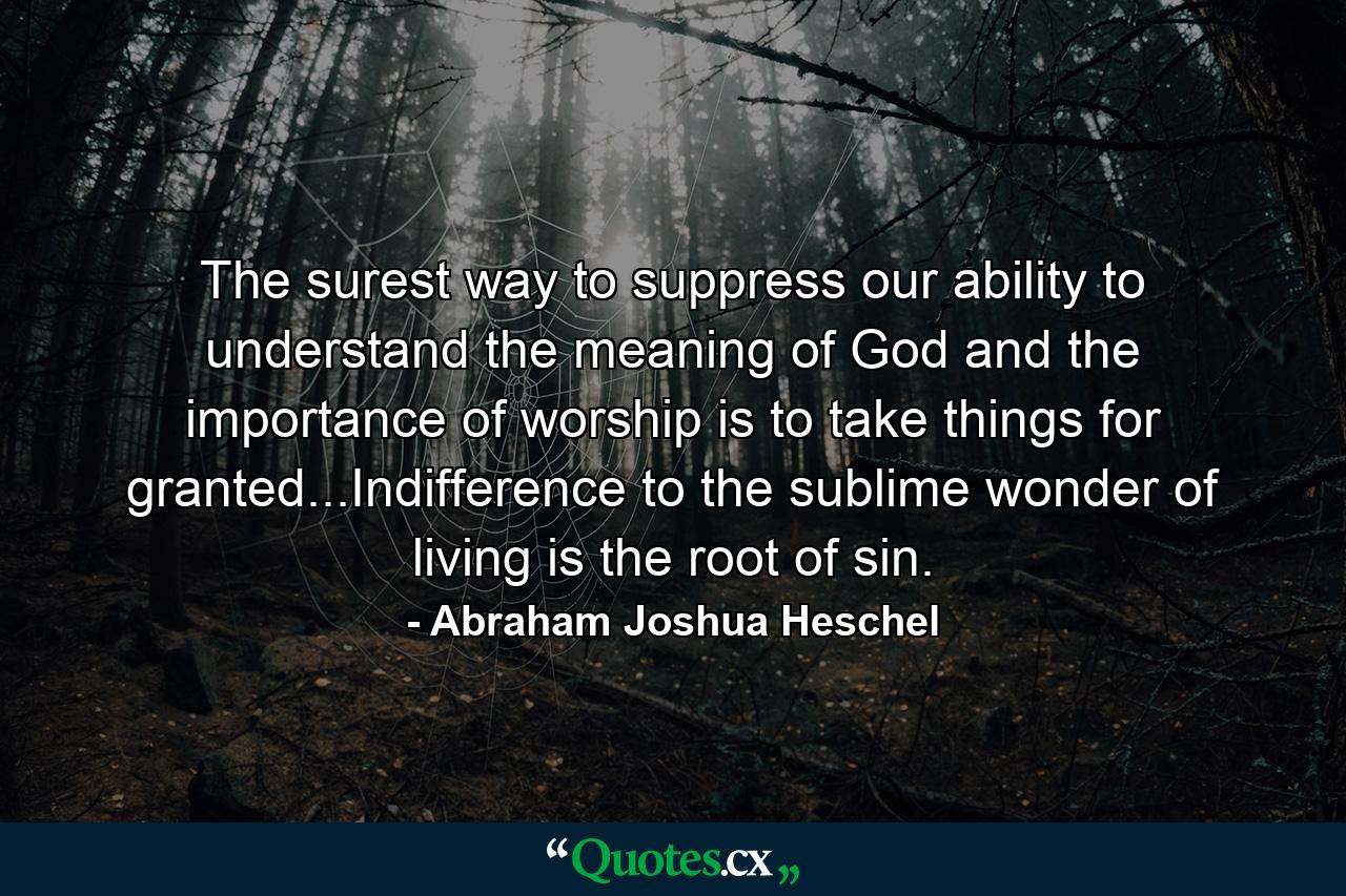 The surest way to suppress our ability to understand the meaning of God and the importance of worship is to take things for granted...Indifference to the sublime wonder of living is the root of sin. - Quote by Abraham Joshua Heschel