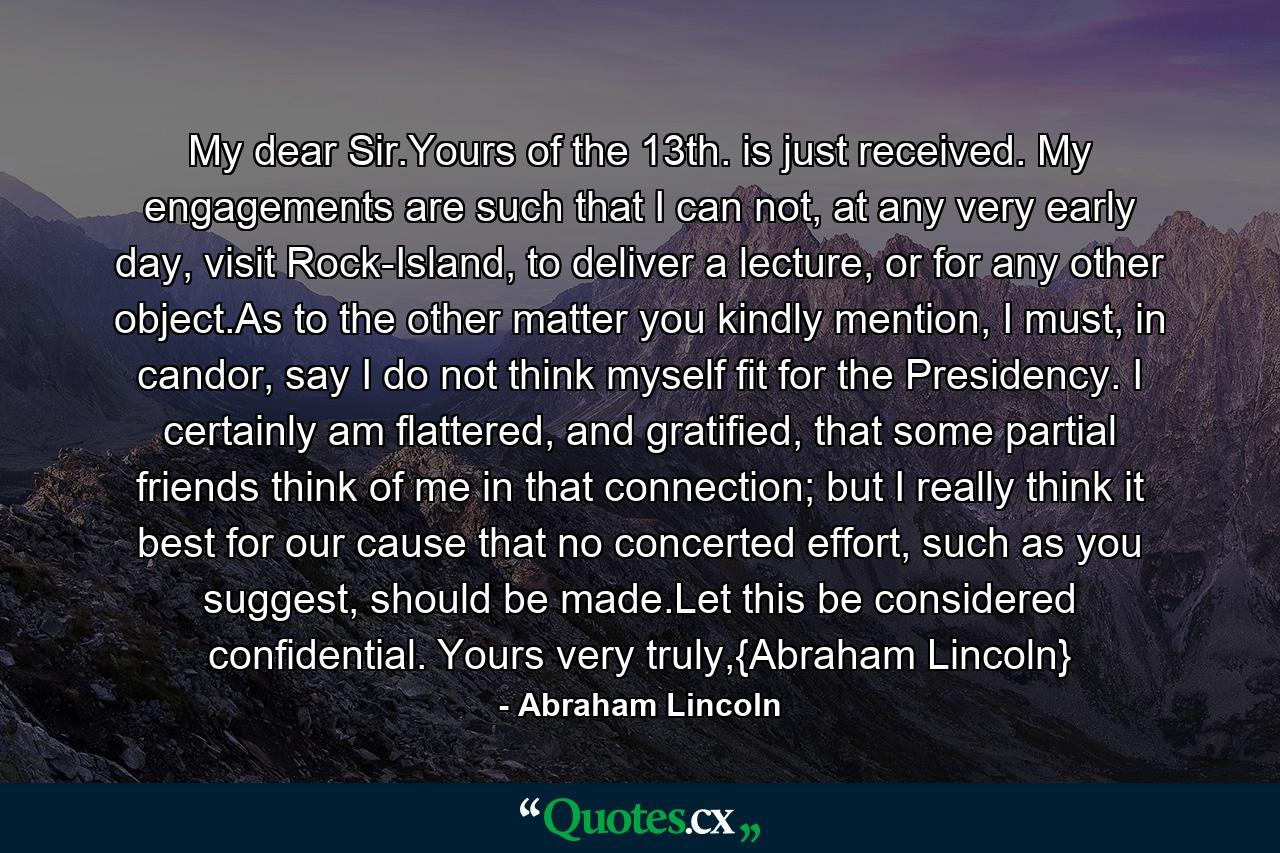 My dear Sir.Yours of the 13th. is just received. My engagements are such that I can not, at any very early day, visit Rock-Island, to deliver a lecture, or for any other object.As to the other matter you kindly mention, I must, in candor, say I do not think myself fit for the Presidency. I certainly am flattered, and gratified, that some partial friends think of me in that connection; but I really think it best for our cause that no concerted effort, such as you suggest, should be made.Let this be considered confidential. Yours very truly,{Abraham Lincoln} - Quote by Abraham Lincoln