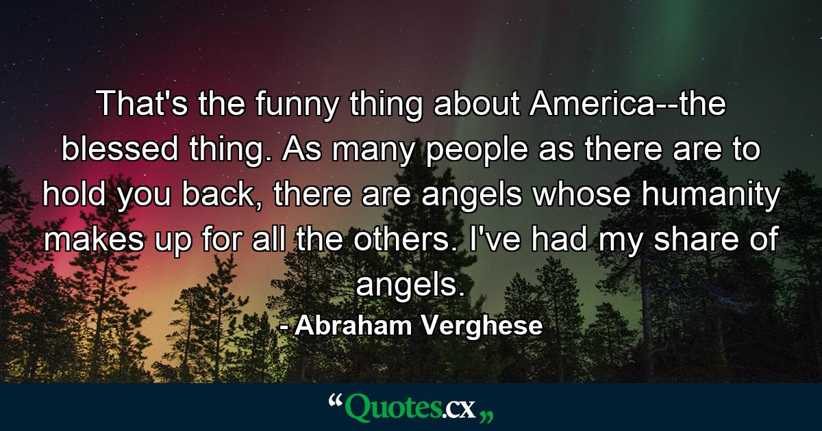 That's the funny thing about America--the blessed thing. As many people as there are to hold you back, there are angels whose humanity makes up for all the others. I've had my share of angels. - Quote by Abraham Verghese