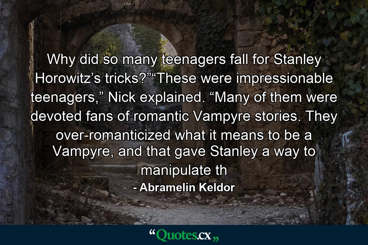 Why did so many teenagers fall for Stanley Horowitz’s tricks?”“These were impressionable teenagers,” Nick explained. “Many of them were devoted fans of romantic Vampyre stories. They over-romanticized what it means to be a Vampyre, and that gave Stanley a way to manipulate th - Quote by Abramelin Keldor