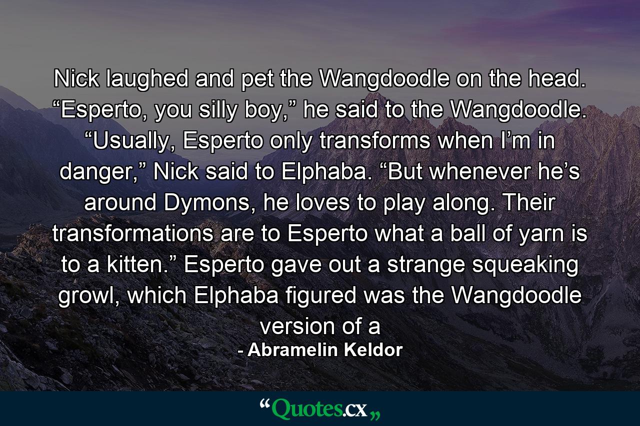 Nick laughed and pet the Wangdoodle on the head. “Esperto, you silly boy,” he said to the Wangdoodle. “Usually, Esperto only transforms when I’m in danger,” Nick said to Elphaba. “But whenever he’s around Dymons, he loves to play along. Their transformations are to Esperto what a ball of yarn is to a kitten.” Esperto gave out a strange squeaking growl, which Elphaba figured was the Wangdoodle version of a - Quote by Abramelin Keldor