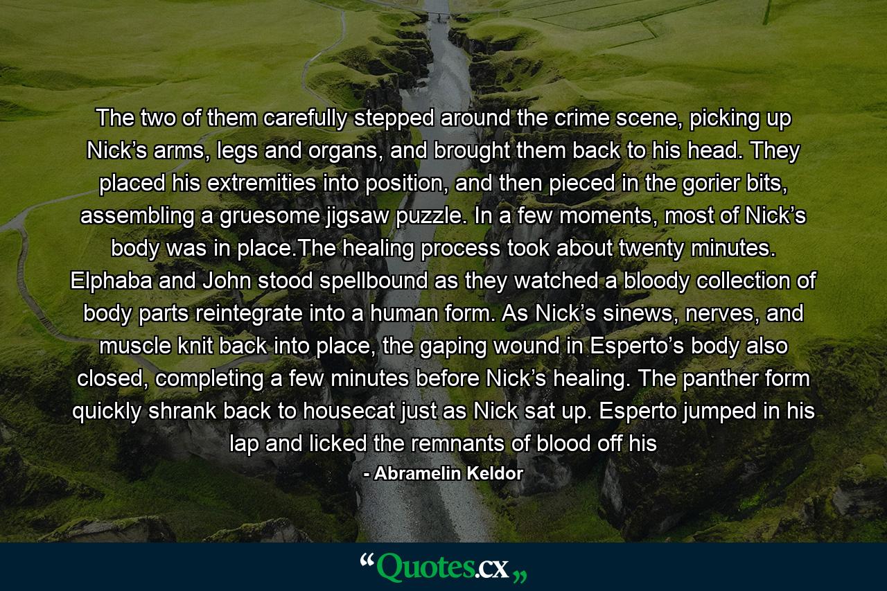 The two of them carefully stepped around the crime scene, picking up Nick’s arms, legs and organs, and brought them back to his head. They placed his extremities into position, and then pieced in the gorier bits, assembling a gruesome jigsaw puzzle. In a few moments, most of Nick’s body was in place.The healing process took about twenty minutes. Elphaba and John stood spellbound as they watched a bloody collection of body parts reintegrate into a human form. As Nick’s sinews, nerves, and muscle knit back into place, the gaping wound in Esperto’s body also closed, completing a few minutes before Nick’s healing. The panther form quickly shrank back to housecat just as Nick sat up. Esperto jumped in his lap and licked the remnants of blood off his - Quote by Abramelin Keldor