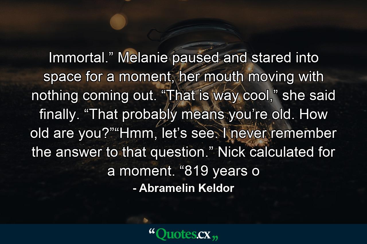 Immortal.” Melanie paused and stared into space for a moment, her mouth moving with nothing coming out. “That is way cool,” she said finally. “That probably means you’re old. How old are you?”“Hmm, let’s see. I never remember the answer to that question.” Nick calculated for a moment. “819 years o - Quote by Abramelin Keldor