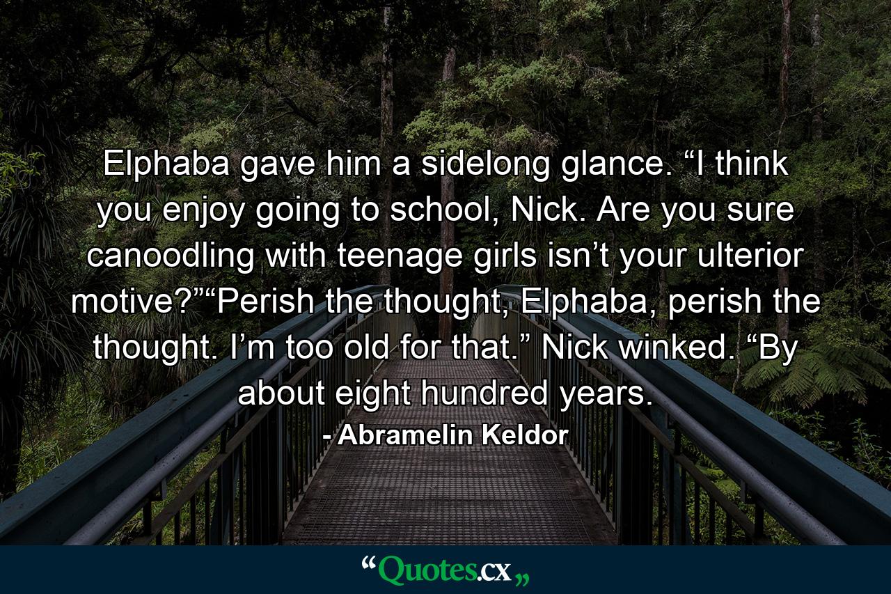 Elphaba gave him a sidelong glance. “I think you enjoy going to school, Nick. Are you sure canoodling with teenage girls isn’t your ulterior motive?”“Perish the thought, Elphaba, perish the thought. I’m too old for that.” Nick winked. “By about eight hundred years. - Quote by Abramelin Keldor