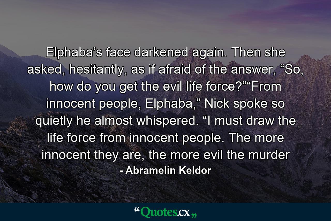 Elphaba’s face darkened again. Then she asked, hesitantly, as if afraid of the answer, “So, how do you get the evil life force?”“From innocent people, Elphaba,” Nick spoke so quietly he almost whispered. “I must draw the life force from innocent people. The more innocent they are, the more evil the murder - Quote by Abramelin Keldor