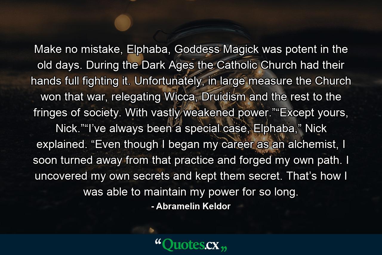 Make no mistake, Elphaba, Goddess Magick was potent in the old days. During the Dark Ages the Catholic Church had their hands full fighting it. Unfortunately, in large measure the Church won that war, relegating Wicca, Druidism and the rest to the fringes of society. With vastly weakened power.”“Except yours, Nick.”“I’ve always been a special case, Elphaba,” Nick explained. “Even though I began my career as an alchemist, I soon turned away from that practice and forged my own path. I uncovered my own secrets and kept them secret. That’s how I was able to maintain my power for so long. - Quote by Abramelin Keldor