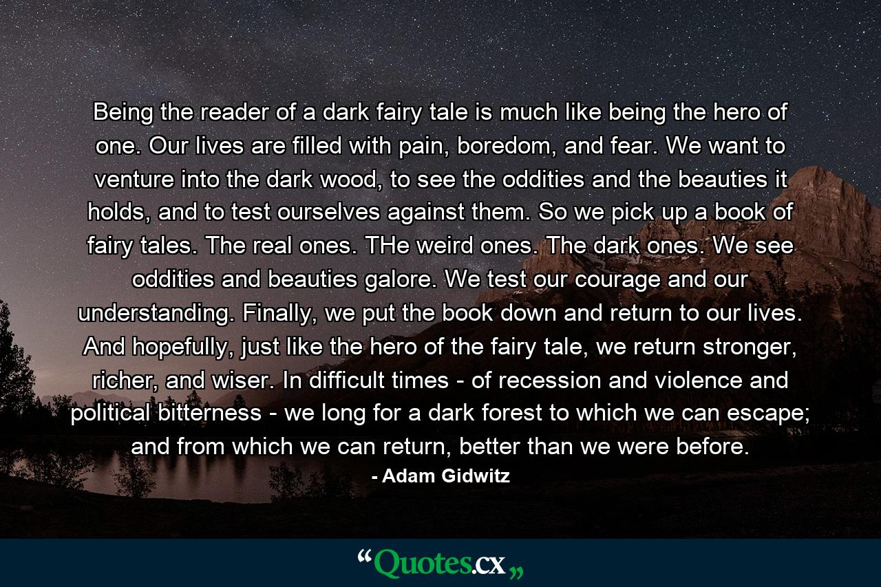 Being the reader of a dark fairy tale is much like being the hero of one. Our lives are filled with pain, boredom, and fear. We want to venture into the dark wood, to see the oddities and the beauties it holds, and to test ourselves against them. So we pick up a book of fairy tales. The real ones. THe weird ones. The dark ones. We see oddities and beauties galore. We test our courage and our understanding. Finally, we put the book down and return to our lives. And hopefully, just like the hero of the fairy tale, we return stronger, richer, and wiser. In difficult times - of recession and violence and political bitterness - we long for a dark forest to which we can escape; and from which we can return, better than we were before. - Quote by Adam Gidwitz