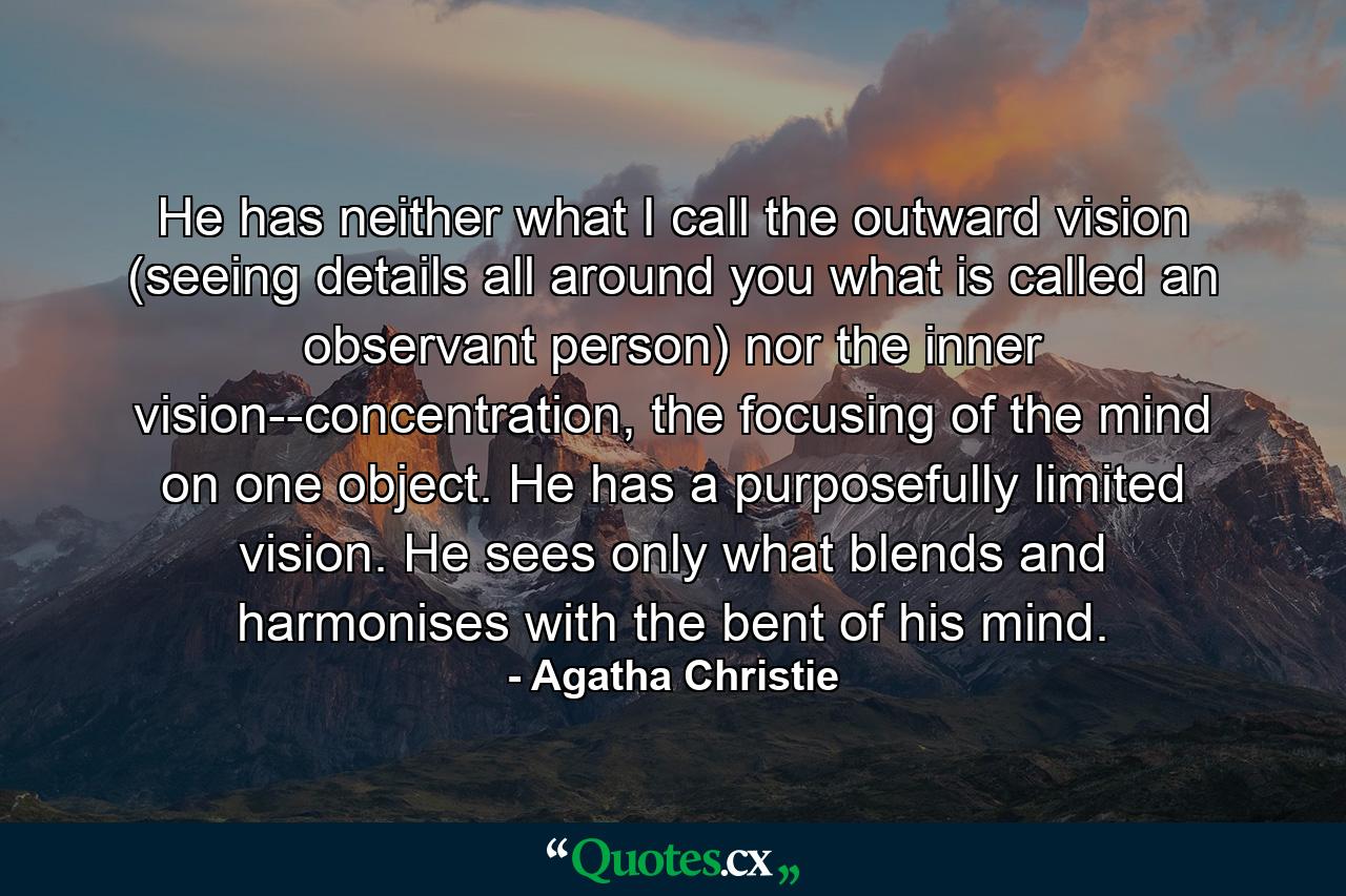 He has neither what I call the outward vision (seeing details all around you what is called an observant person) nor the inner vision--concentration, the focusing of the mind on one object. He has a purposefully limited vision. He sees only what blends and harmonises with the bent of his mind. - Quote by Agatha Christie