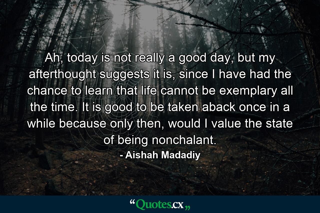 Ah, today is not really a good day, but my afterthought suggests it is, since I have had the chance to learn that life cannot be exemplary all the time. It is good to be taken aback once in a while because only then, would I value the state of being nonchalant. - Quote by Aishah Madadiy