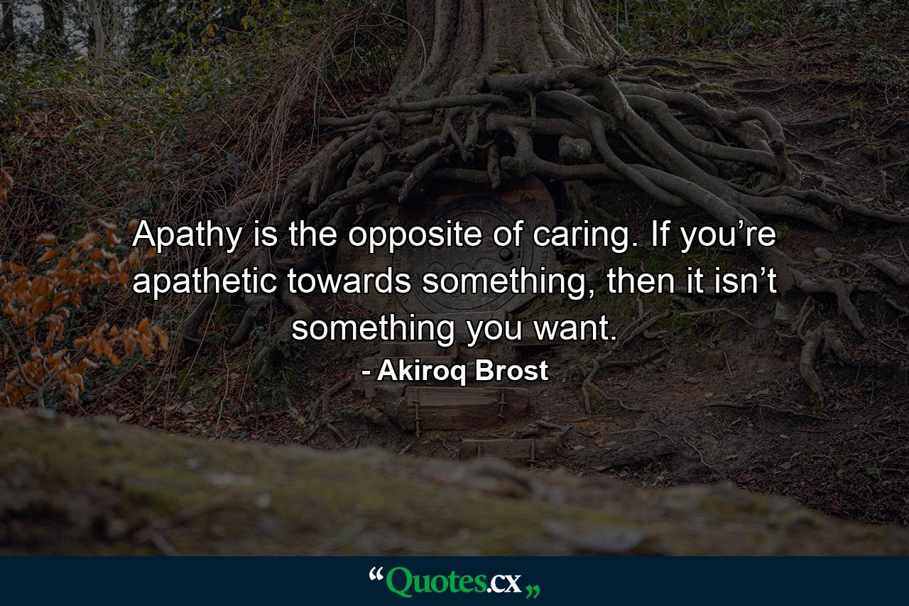 Apathy is the opposite of caring. If you’re apathetic towards something, then it isn’t something you want. - Quote by Akiroq Brost