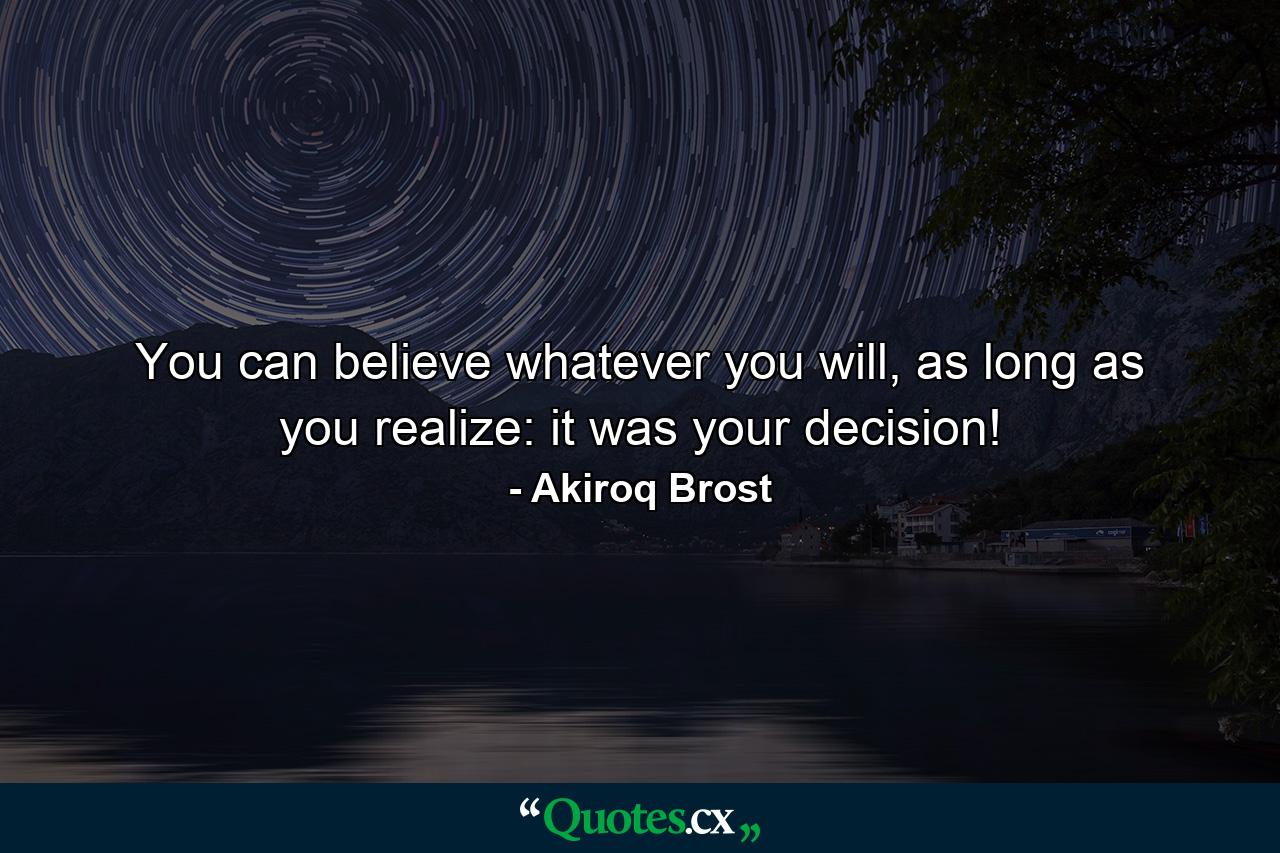 You can believe whatever you will, as long as you realize: it was your decision! - Quote by Akiroq Brost