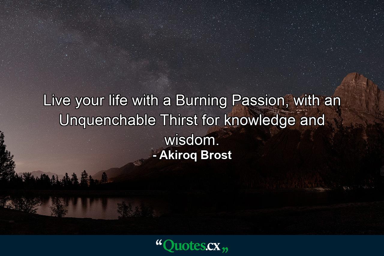 Live your life with a Burning Passion, with an Unquenchable Thirst for knowledge and wisdom. - Quote by Akiroq Brost