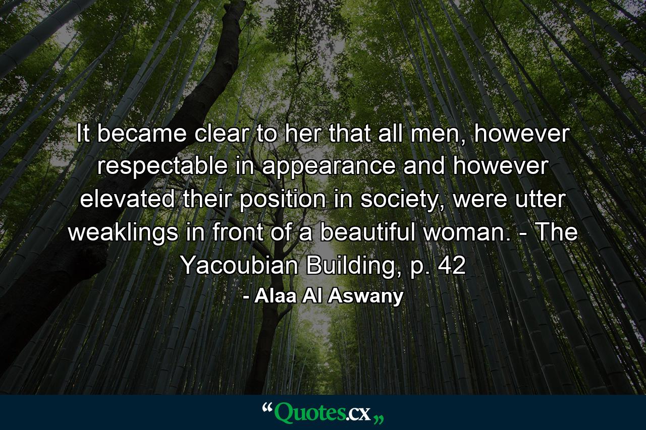 It became clear to her that all men, however respectable in appearance and however elevated their position in society, were utter weaklings in front of a beautiful woman. - The Yacoubian Building, p. 42 - Quote by Alaa Al Aswany