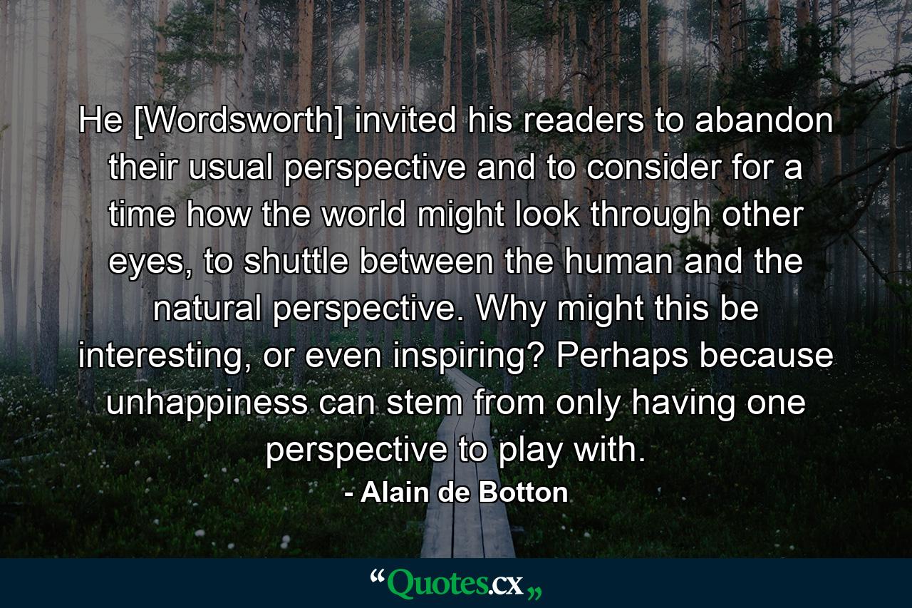 He [Wordsworth] invited his readers to abandon their usual perspective and to consider for a time how the world might look through other eyes, to shuttle between the human and the natural perspective. Why might this be interesting, or even inspiring? Perhaps because unhappiness can stem from only having one perspective to play with. - Quote by Alain de Botton