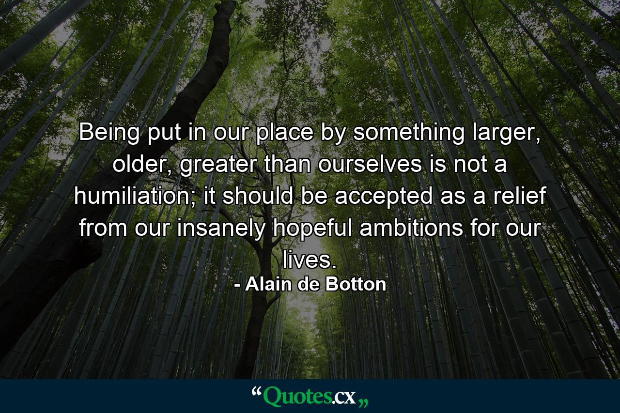 Being put in our place by something larger, older, greater than ourselves is not a humiliation; it should be accepted as a relief from our insanely hopeful ambitions for our lives. - Quote by Alain de Botton