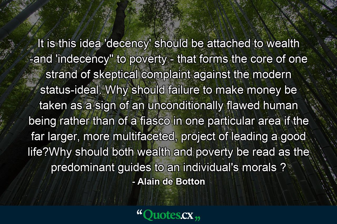 It is this idea 'decency' should be attached to wealth -and 'indecency'' to poverty - that forms the core of one strand of skeptical complaint against the modern status-ideal. Why should failure to make money be taken as a sign of an unconditionally flawed human being rather than of a fiasco in one particular area if the far larger, more multifaceted, project of leading a good life?Why should both wealth and poverty be read as the predominant guides to an individual's morals ? - Quote by Alain de Botton