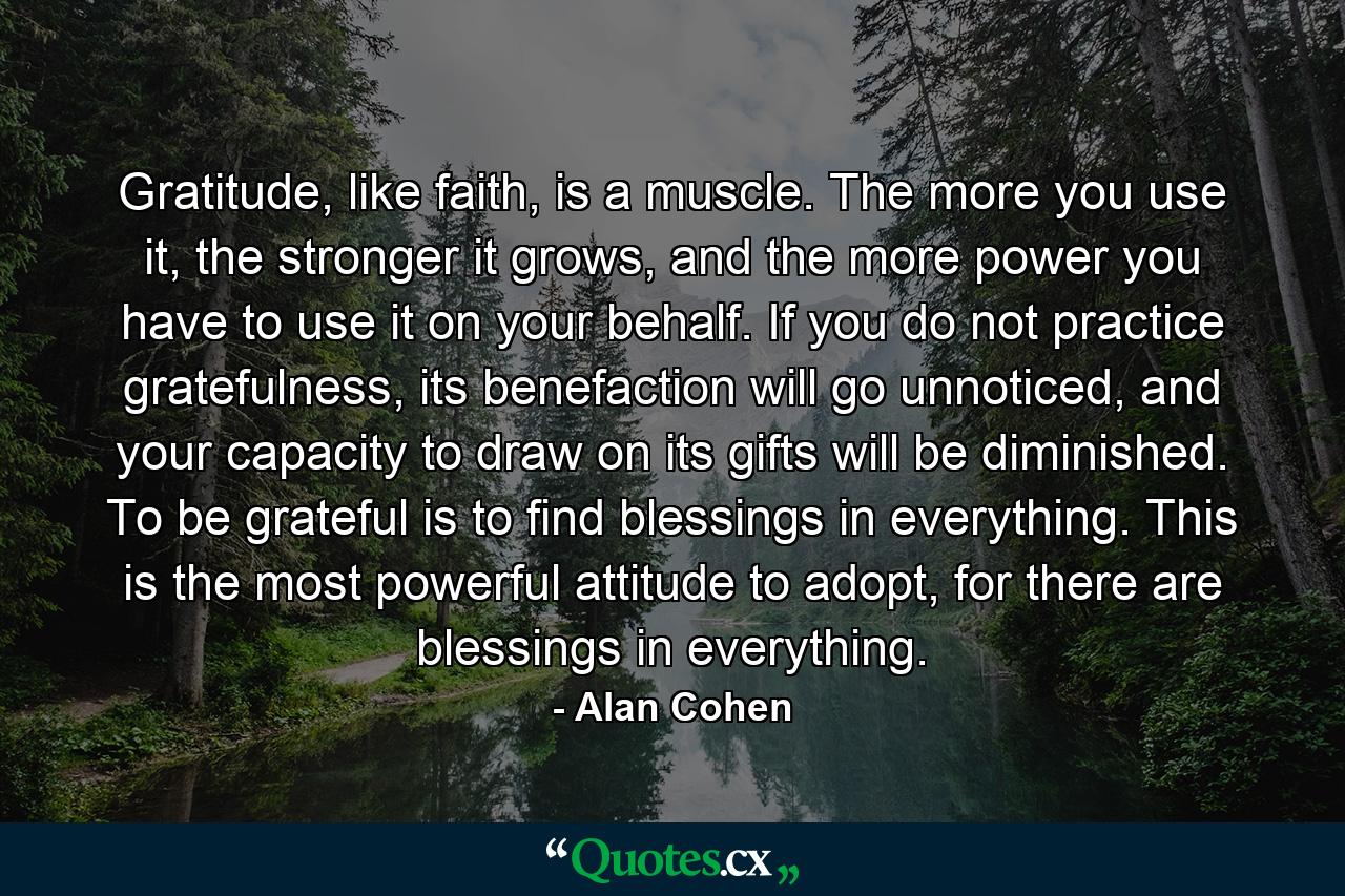 Gratitude, like faith, is a muscle. The more you use it, the stronger it grows, and the more power you have to use it on your behalf. If you do not practice gratefulness, its benefaction will go unnoticed, and your capacity to draw on its gifts will be diminished. To be grateful is to find blessings in everything. This is the most powerful attitude to adopt, for there are blessings in everything. - Quote by Alan Cohen