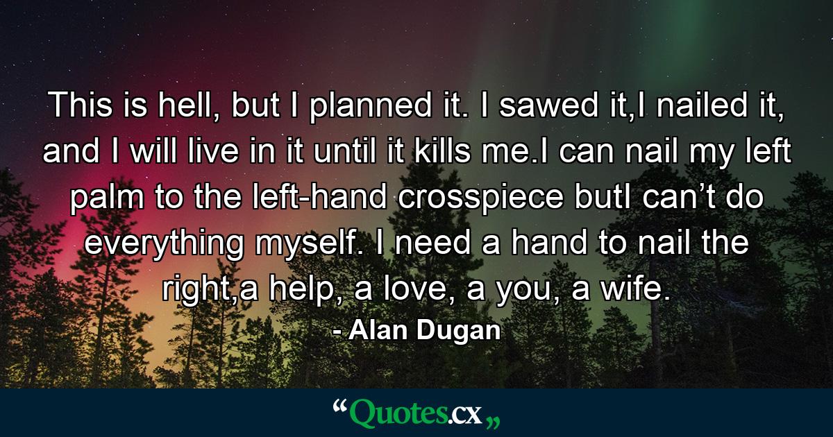 This is hell, but I planned it. I sawed it,I nailed it, and I will live in it until it kills me.I can nail my left palm to the left-hand crosspiece butI can’t do everything myself. I need a hand to nail the right,a help, a love, a you, a wife. - Quote by Alan Dugan