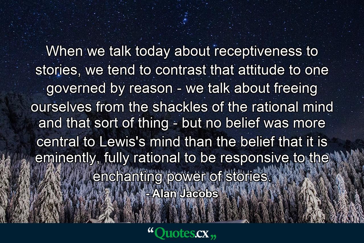 When we talk today about receptiveness to stories, we tend to contrast that attitude to one governed by reason - we talk about freeing ourselves from the shackles of the rational mind and that sort of thing - but no belief was more central to Lewis's mind than the belief that it is eminently, fully rational to be responsive to the enchanting power of stories. - Quote by Alan Jacobs