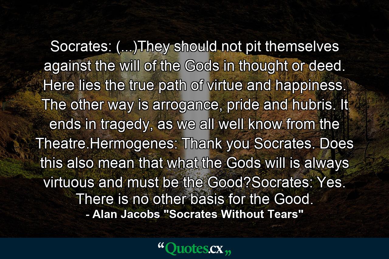 Socrates: (...)They should not pit themselves against the will of the Gods in thought or deed. Here lies the true path of virtue and happiness. The other way is arrogance, pride and hubris. It ends in tragedy, as we all well know from the Theatre.Hermogenes: Thank you Socrates. Does this also mean that what the Gods will is always virtuous and must be the Good?Socrates: Yes. There is no other basis for the Good. - Quote by Alan Jacobs 