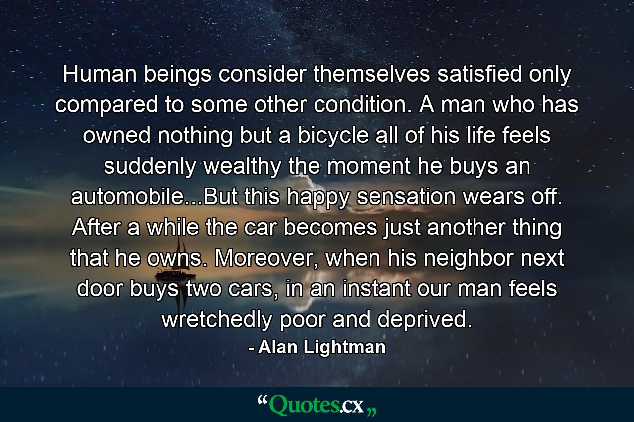 Human beings consider themselves satisfied only compared to some other condition. A man who has owned nothing but a bicycle all of his life feels suddenly wealthy the moment he buys an automobile...But this happy sensation wears off. After a while the car becomes just another thing that he owns. Moreover, when his neighbor next door buys two cars, in an instant our man feels wretchedly poor and deprived. - Quote by Alan Lightman