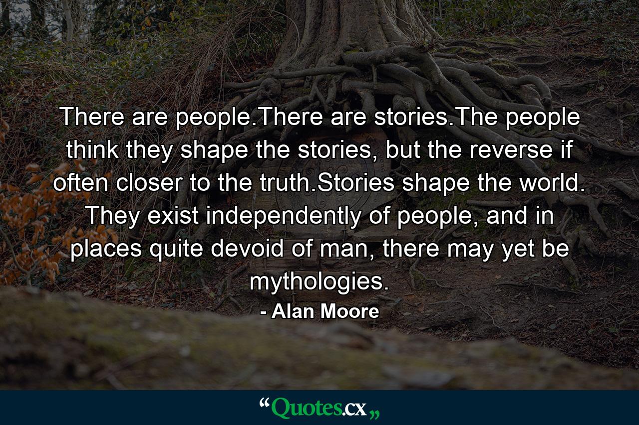 There are people.There are stories.The people think they shape the stories, but the reverse if often closer to the truth.Stories shape the world. They exist independently of people, and in places quite devoid of man, there may yet be mythologies. - Quote by Alan Moore