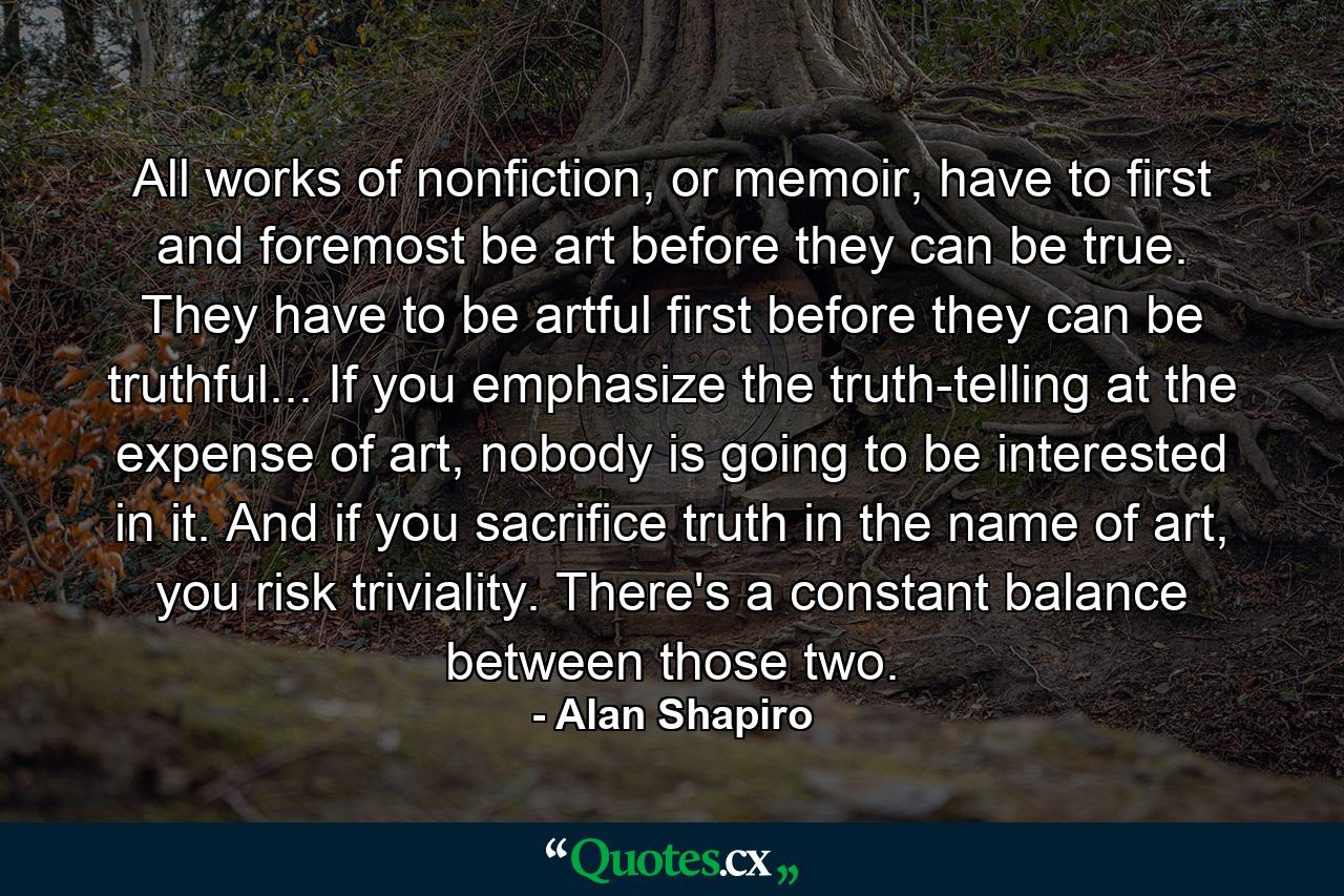 All works of nonfiction, or memoir, have to first and foremost be art before they can be true. They have to be artful first before they can be truthful... If you emphasize the truth-telling at the expense of art, nobody is going to be interested in it. And if you sacrifice truth in the name of art, you risk triviality. There's a constant balance between those two. - Quote by Alan Shapiro