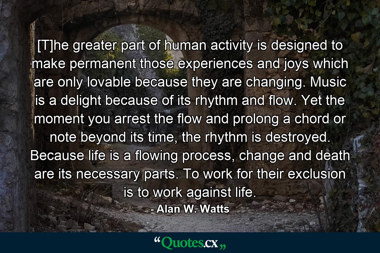 [T]he greater part of human activity is designed to make permanent those experiences and joys which are only lovable because they are changing. Music is a delight because of its rhythm and flow. Yet the moment you arrest the flow and prolong a chord or note beyond its time, the rhythm is destroyed. Because life is a flowing process, change and death are its necessary parts. To work for their exclusion is to work against life. - Quote by Alan W. Watts