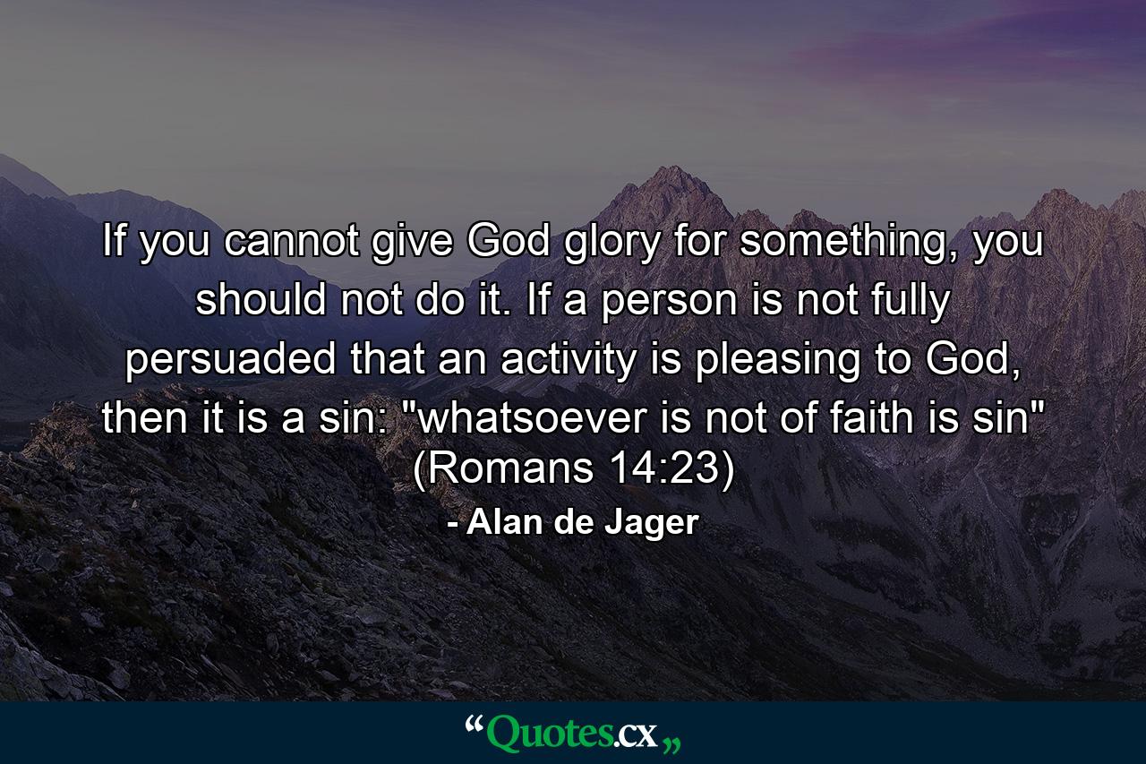 If you cannot give God glory for something, you should not do it. If a person is not fully persuaded that an activity is pleasing to God, then it is a sin: 