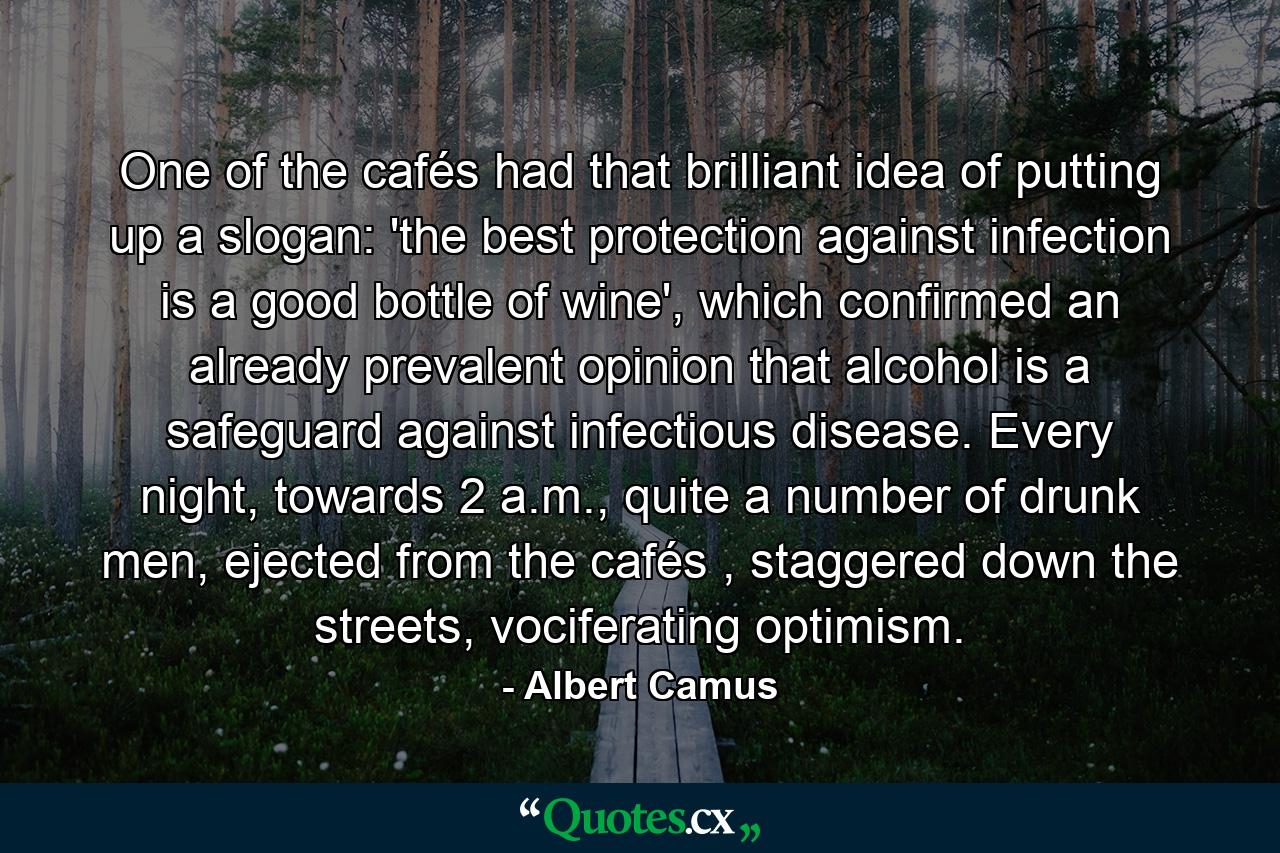 One of the cafés had that brilliant idea of putting up a slogan: 'the best protection against infection is a good bottle of wine', which confirmed an already prevalent opinion that alcohol is a safeguard against infectious disease. Every night, towards 2 a.m., quite a number of drunk men, ejected from the cafés , staggered down the streets, vociferating optimism. - Quote by Albert Camus