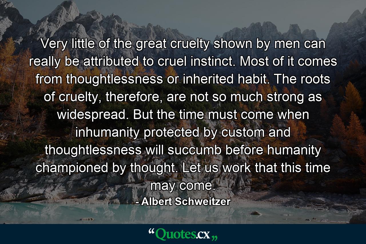 Very little of the great cruelty shown by men can really be attributed to cruel instinct. Most of it comes from thoughtlessness or inherited habit. The roots of cruelty, therefore, are not so much strong as widespread. But the time must come when inhumanity protected by custom and thoughtlessness will succumb before humanity championed by thought. Let us work that this time may come. - Quote by Albert Schweitzer