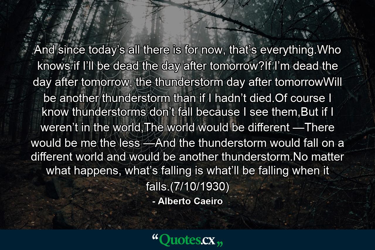 And since today’s all there is for now, that’s everything.Who knows if I’ll be dead the day after tomorrow?If I’m dead the day after tomorrow, the thunderstorm day after tomorrowWill be another thunderstorm than if I hadn’t died.Of course I know thunderstorms don’t fall because I see them,But if I weren’t in the world,The world would be different —There would be me the less —And the thunderstorm would fall on a different world and would be another thunderstorm.No matter what happens, what’s falling is what’ll be falling when it falls.(7/10/1930) - Quote by Alberto Caeiro