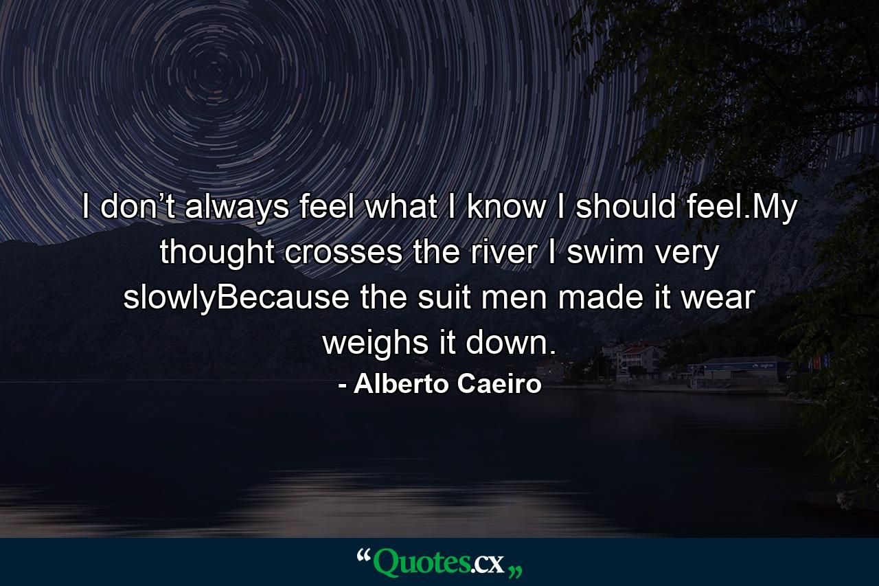 I don’t always feel what I know I should feel.My thought crosses the river I swim very slowlyBecause the suit men made it wear weighs it down. - Quote by Alberto Caeiro