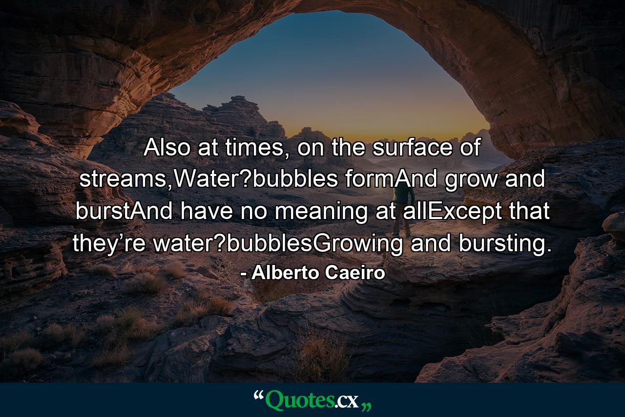 Also at times, on the surface of streams,Water?bubbles formAnd grow and burstAnd have no meaning at allExcept that they’re water?bubblesGrowing and bursting. - Quote by Alberto Caeiro