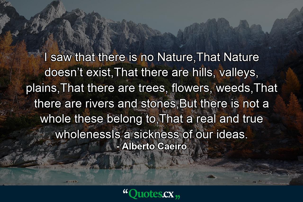 I saw that there is no Nature,That Nature doesn’t exist,That there are hills, valleys, plains,That there are trees, flowers, weeds,That there are rivers and stones,But there is not a whole these belong to,That a real and true wholenessIs a sickness of our ideas. - Quote by Alberto Caeiro