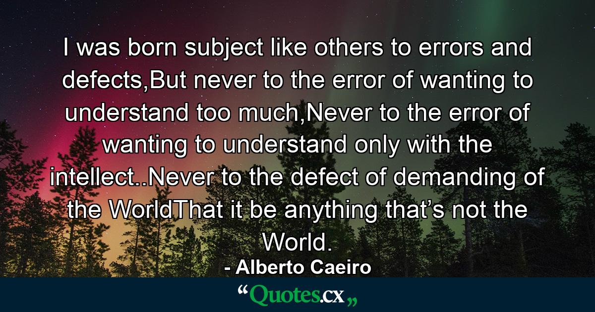 I was born subject like others to errors and defects,But never to the error of wanting to understand too much,Never to the error of wanting to understand only with the intellect..Never to the defect of demanding of the WorldThat it be anything that’s not the World. - Quote by Alberto Caeiro