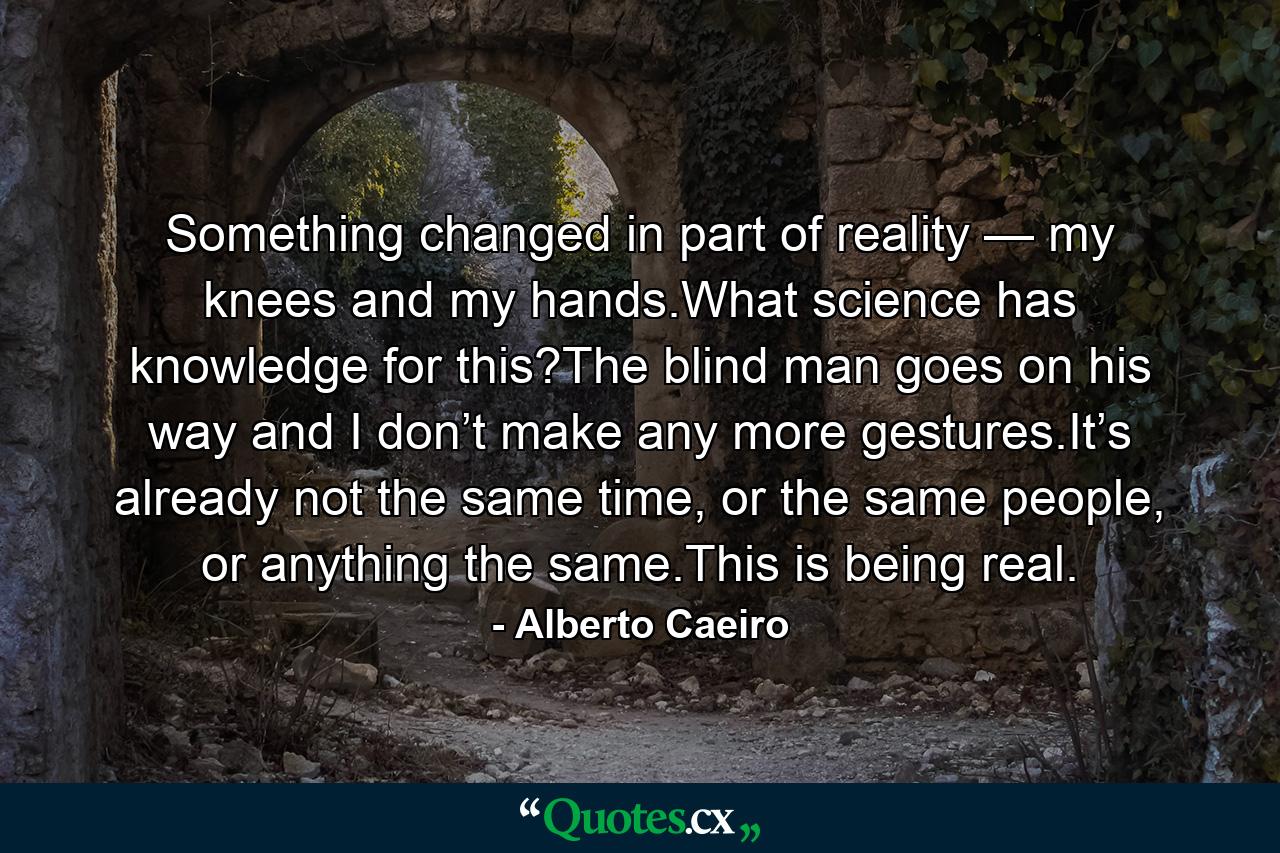 Something changed in part of reality — my knees and my hands.What science has knowledge for this?The blind man goes on his way and I don’t make any more gestures.It’s already not the same time, or the same people, or anything the same.This is being real. - Quote by Alberto Caeiro