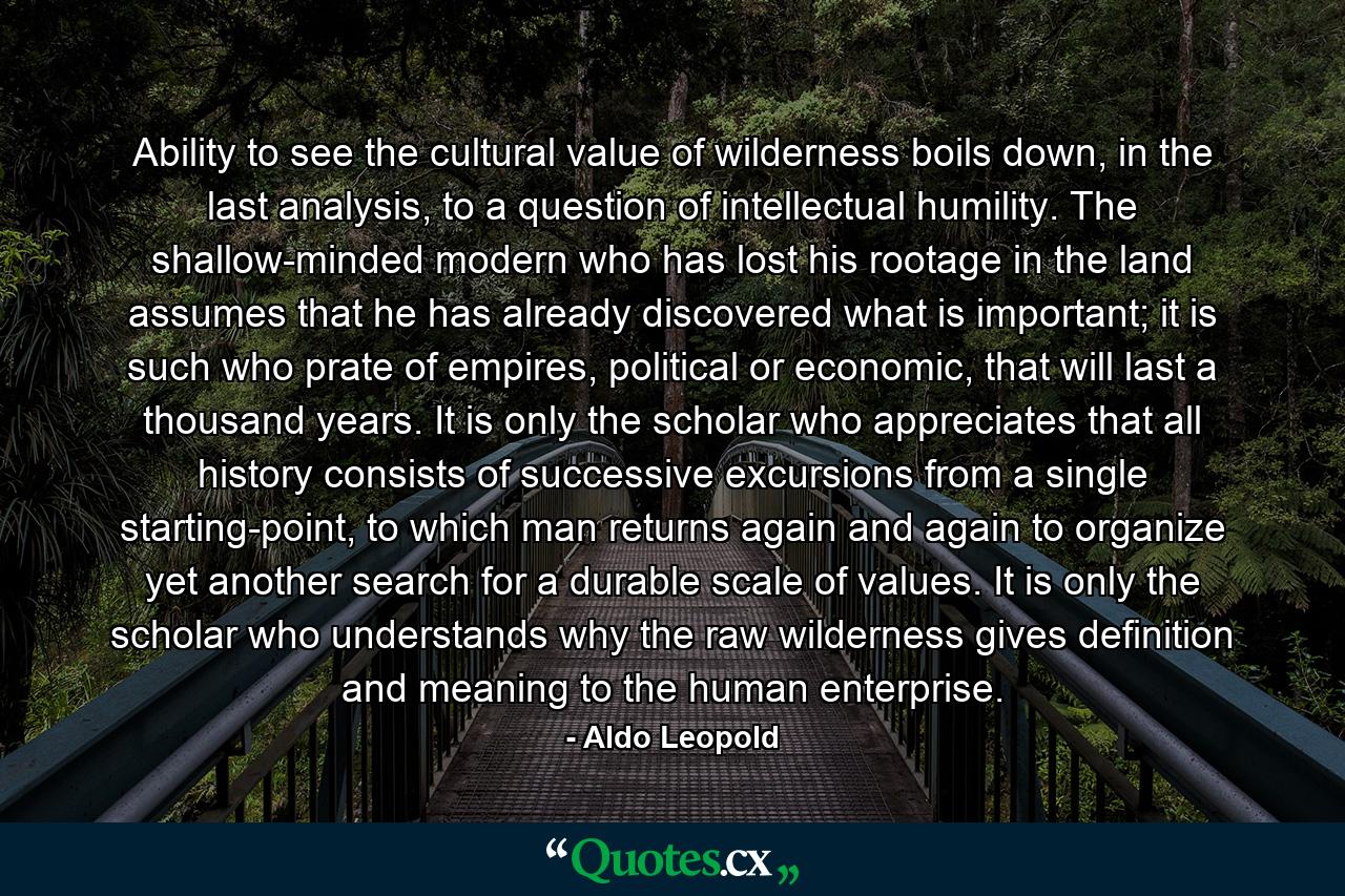 Ability to see the cultural value of wilderness boils down, in the last analysis, to a question of intellectual humility. The shallow-minded modern who has lost his rootage in the land assumes that he has already discovered what is important; it is such who prate of empires, political or economic, that will last a thousand years. It is only the scholar who appreciates that all history consists of successive excursions from a single starting-point, to which man returns again and again to organize yet another search for a durable scale of values. It is only the scholar who understands why the raw wilderness gives definition and meaning to the human enterprise. - Quote by Aldo Leopold