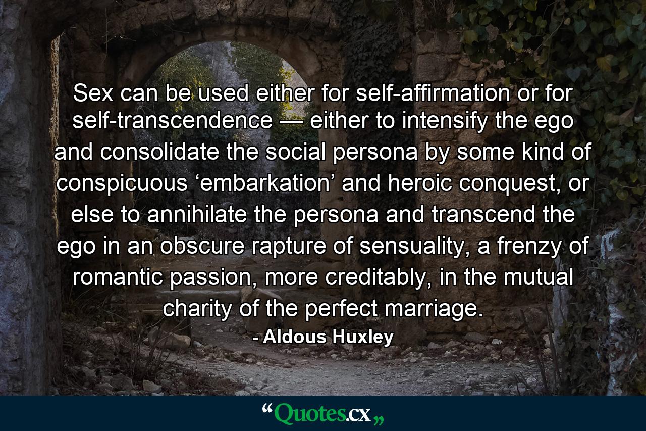 Sex can be used either for self-affirmation or for self-transcendence — either to intensify the ego and consolidate the social persona by some kind of conspicuous ‘embarkation’ and heroic conquest, or else to annihilate the persona and transcend the ego in an obscure rapture of sensuality, a frenzy of romantic passion, more creditably, in the mutual charity of the perfect marriage. - Quote by Aldous Huxley