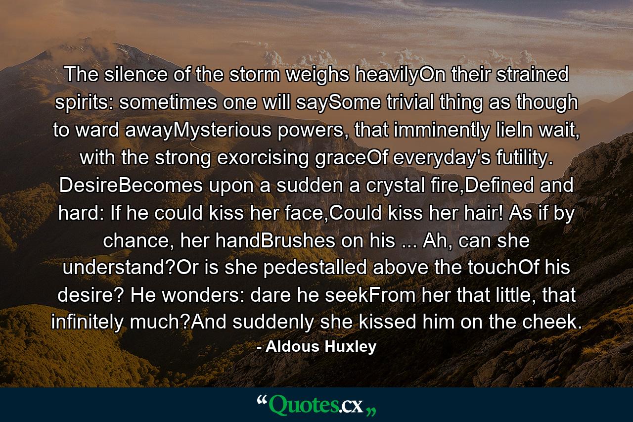 The silence of the storm weighs heavilyOn their strained spirits: sometimes one will saySome trivial thing as though to ward awayMysterious powers, that imminently lieIn wait, with the strong exorcising graceOf everyday's futility. DesireBecomes upon a sudden a crystal fire,Defined and hard: If he could kiss her face,Could kiss her hair! As if by chance, her handBrushes on his ... Ah, can she understand?Or is she pedestalled above the touchOf his desire? He wonders: dare he seekFrom her that little, that infinitely much?And suddenly she kissed him on the cheek. - Quote by Aldous Huxley