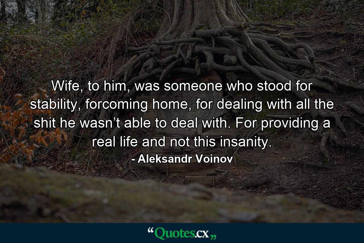 Wife, to him, was someone who stood for stability, forcoming home, for dealing with all the shit he wasn’t able to deal with. For providing a real life and not this insanity. - Quote by Aleksandr Voinov