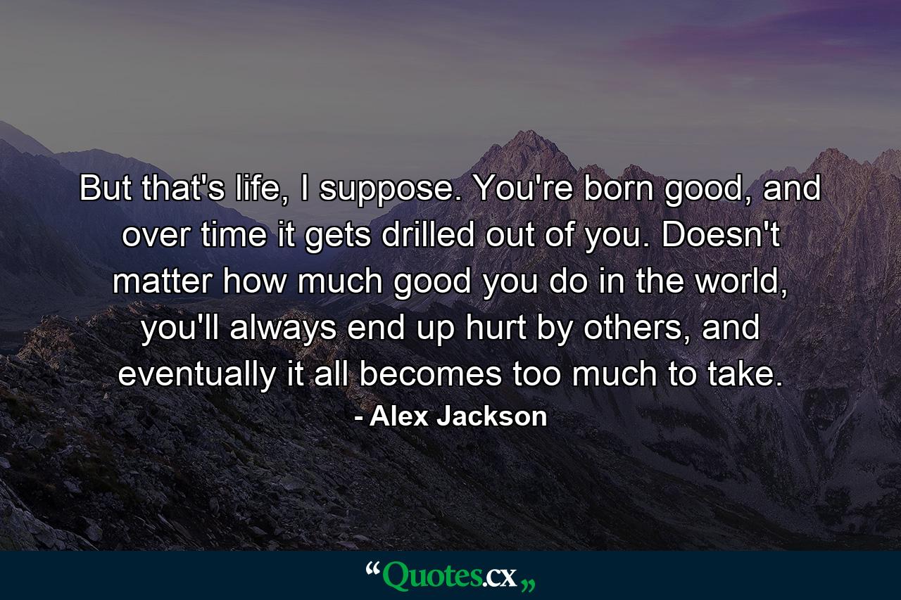 But that's life, I suppose. You're born good, and over time it gets drilled out of you. Doesn't matter how much good you do in the world, you'll always end up hurt by others, and eventually it all becomes too much to take. - Quote by Alex Jackson