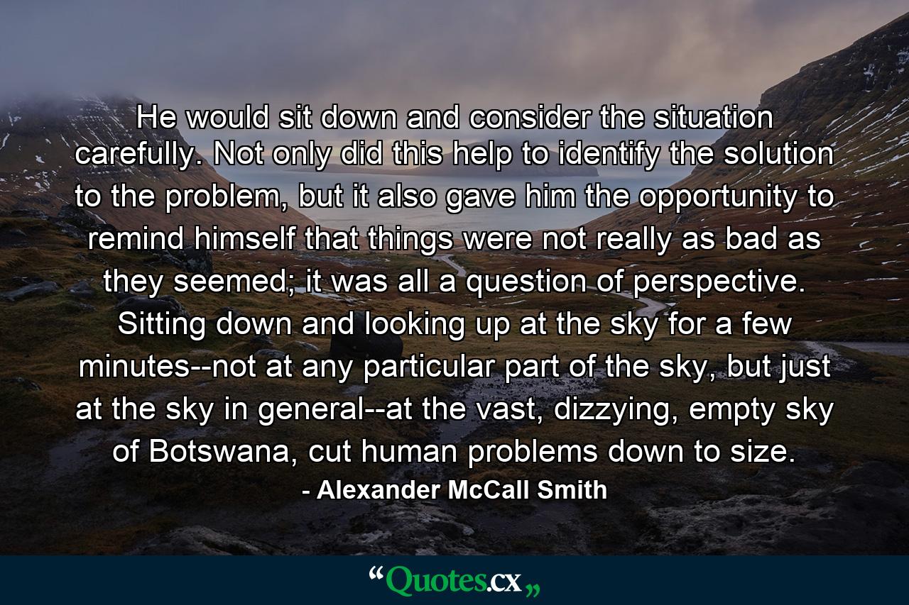 He would sit down and consider the situation carefully. Not only did this help to identify the solution to the problem, but it also gave him the opportunity to remind himself that things were not really as bad as they seemed; it was all a question of perspective. Sitting down and looking up at the sky for a few minutes--not at any particular part of the sky, but just at the sky in general--at the vast, dizzying, empty sky of Botswana, cut human problems down to size. - Quote by Alexander McCall Smith