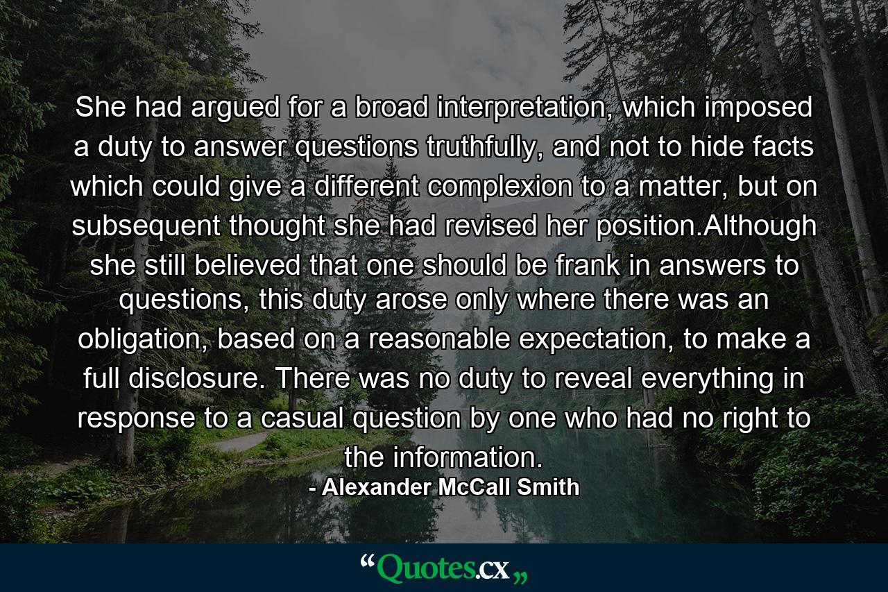 She had argued for a broad interpretation, which imposed a duty to answer questions truthfully, and not to hide facts which could give a different complexion to a matter, but on subsequent thought she had revised her position.Although she still believed that one should be frank in answers to questions, this duty arose only where there was an obligation, based on a reasonable expectation, to make a full disclosure. There was no duty to reveal everything in response to a casual question by one who had no right to the information. - Quote by Alexander McCall Smith