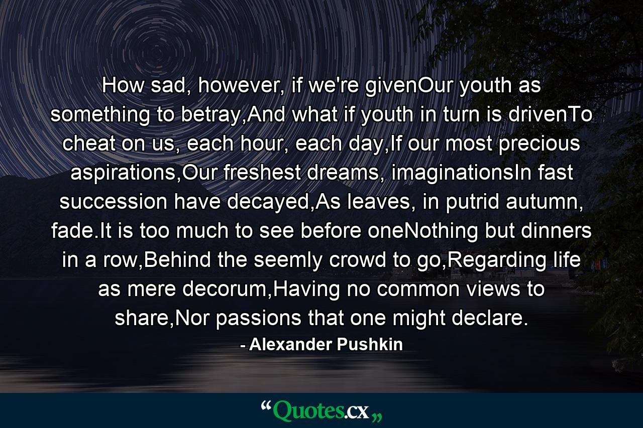 How sad, however, if we're givenOur youth as something to betray,And what if youth in turn is drivenTo cheat on us, each hour, each day,If our most precious aspirations,Our freshest dreams, imaginationsIn fast succession have decayed,As leaves, in putrid autumn, fade.It is too much to see before oneNothing but dinners in a row,Behind the seemly crowd to go,Regarding life as mere decorum,Having no common views to share,Nor passions that one might declare. - Quote by Alexander Pushkin